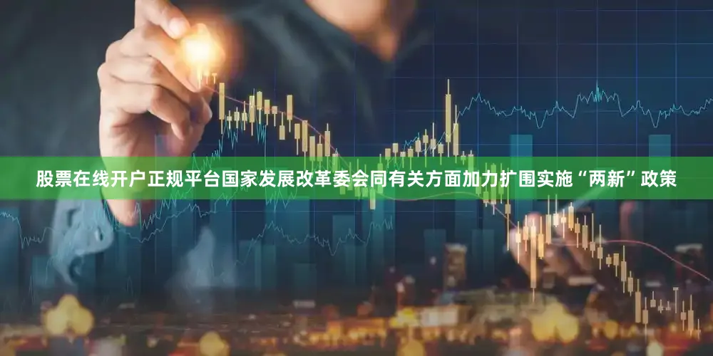 股票在线开户正规平台国家发展改革委会同有关方面加力扩围实施“两新”政策