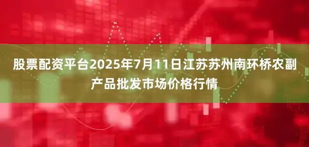 股票配资平台2025年7月11日江苏苏州南环桥农副产品批发市场价格行情
