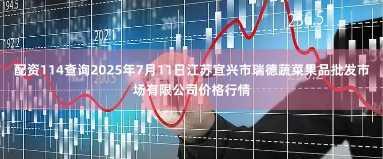 配资114查询2025年7月11日江苏宜兴市瑞德蔬菜果品批发市场有限公司价格行情