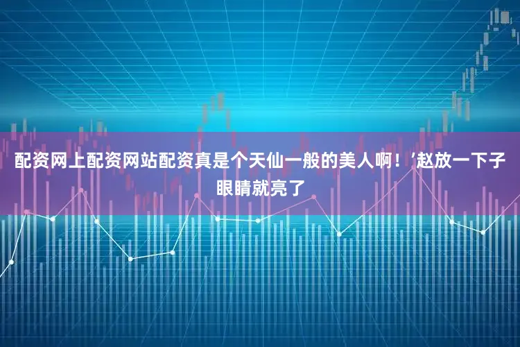 配资网上配资网站配资真是个天仙一般的美人啊！’赵放一下子眼睛就亮了