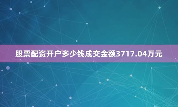 股票配资开户多少钱成交金额3717.04万元