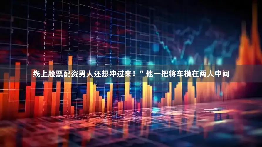线上股票配资男人还想冲过来！”他一把将车横在两人中间