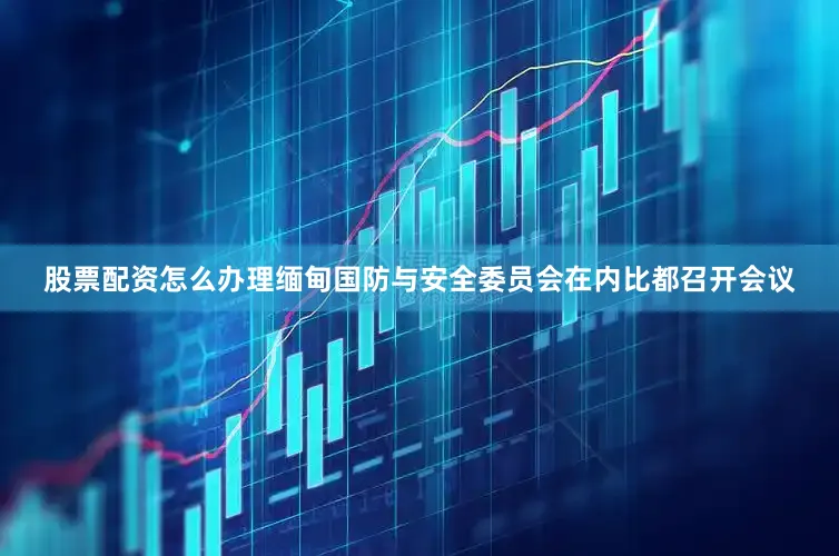 股票配资怎么办理缅甸国防与安全委员会在内比都召开会议