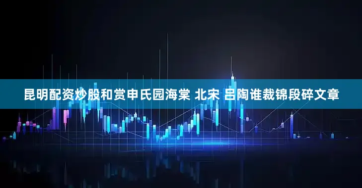 昆明配资炒股和赏申氏园海棠 北宋 吕陶谁裁锦段碎文章