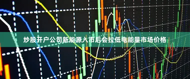 炒股开户公司新能源入市后会拉低电能量市场价格
