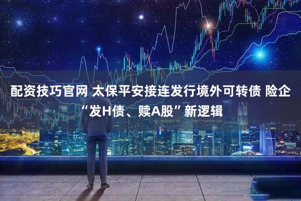 配资技巧官网 太保平安接连发行境外可转债 险企“发H债、赎A股”新逻辑