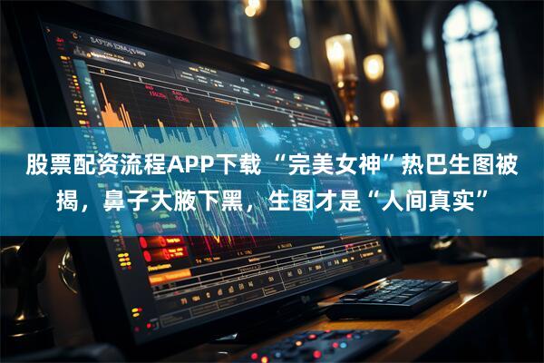 股票配资流程APP下载 “完美女神”热巴生图被揭，鼻子大腋下黑，生图才是“人间真实”