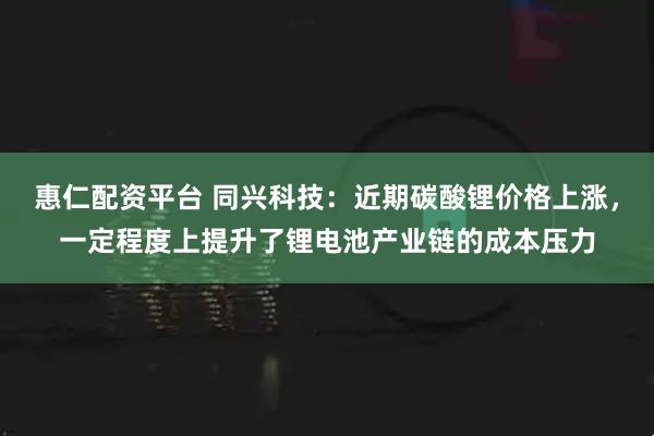 惠仁配资平台 同兴科技：近期碳酸锂价格上涨，一定程度上提升了锂电池产业链的成本压力