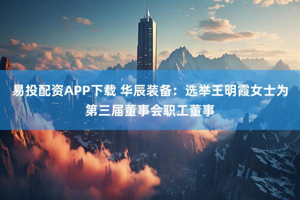 易投配资APP下载 华辰装备：选举王明霞女士为第三届董事会职工董事