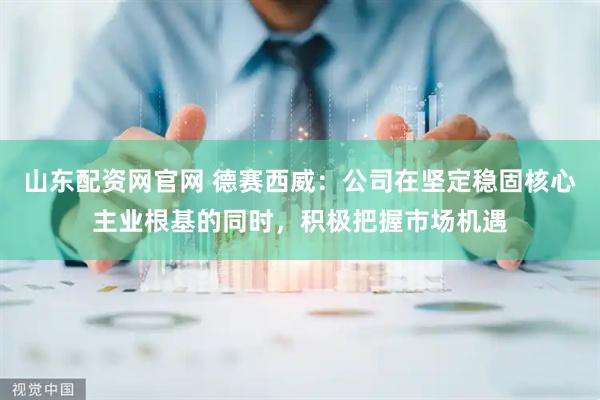 山东配资网官网 德赛西威：公司在坚定稳固核心主业根基的同时，积极把握市场机遇