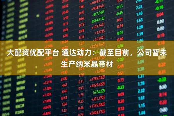 大配资优配平台 通达动力：截至目前，公司暂未生产纳米晶带材
