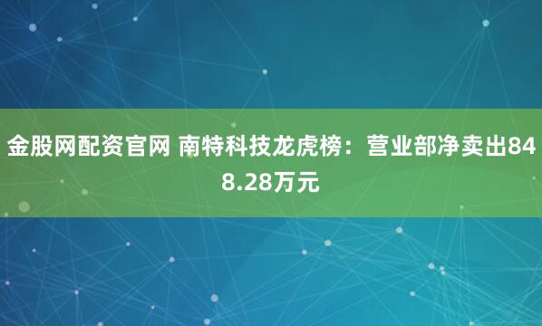 金股网配资官网 南特科技龙虎榜：营业部净卖出848.28万元