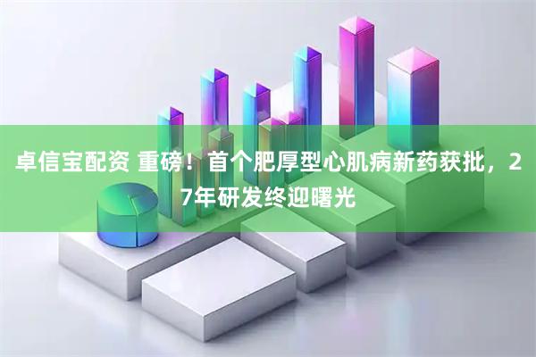 卓信宝配资 重磅！首个肥厚型心肌病新药获批，27年研发终迎曙光