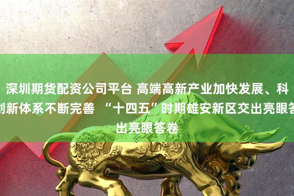 深圳期货配资公司平台 高端高新产业加快发展、科技创新体系不断完善  “十四五”时期雄安新区交出亮眼答卷