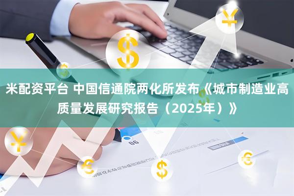 米配资平台 中国信通院两化所发布《城市制造业高质量发展研究报告（2025年）》