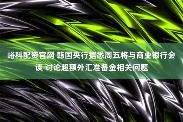 峪科配资官网 韩国央行据悉周五将与商业银行会谈 讨论超额外汇准备金相关问题
