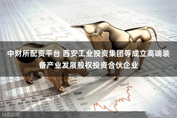 中财所配资平台 西安工业投资集团等成立高端装备产业发展股权投资合伙企业