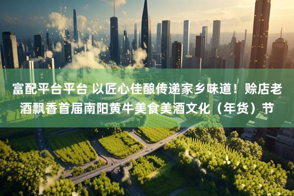 富配平台平台 以匠心佳酿传递家乡味道！赊店老酒飘香首届南阳黄牛美食美酒文化（年货）节