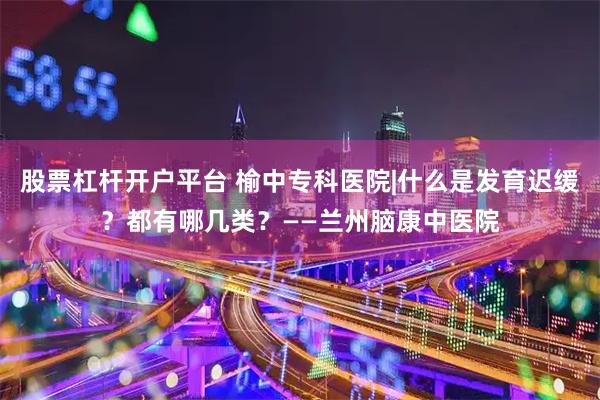 股票杠杆开户平台 榆中专科医院|什么是发育迟缓？都有哪几类？——兰州脑康中医院