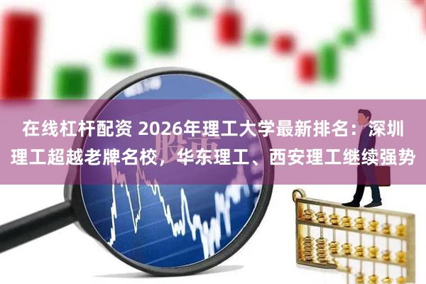 在线杠杆配资 2026年理工大学最新排名：深圳理工超越老牌名校，华东理工、西安理工继续强势