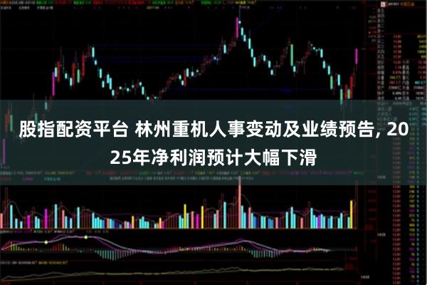 股指配资平台 林州重机人事变动及业绩预告, 2025年净利润预计大幅下滑