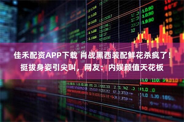 佳禾配资APP下载 肖战黑西装配鲜花杀疯了！挺拔身姿引尖叫，网友：内娱颜值天花板