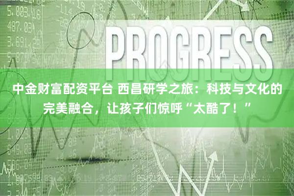 中金财富配资平台 西昌研学之旅：科技与文化的完美融合，让孩子们惊呼“太酷了！”