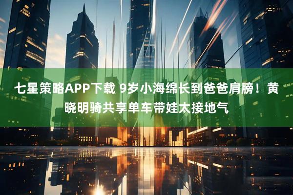 七星策略APP下载 9岁小海绵长到爸爸肩膀！黄晓明骑共享单车带娃太接地气