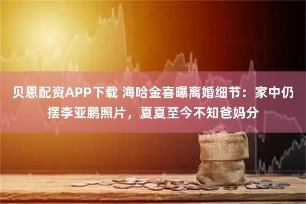 贝恩配资APP下载 海哈金喜曝离婚细节：家中仍摆李亚鹏照片，夏夏至今不知爸妈分