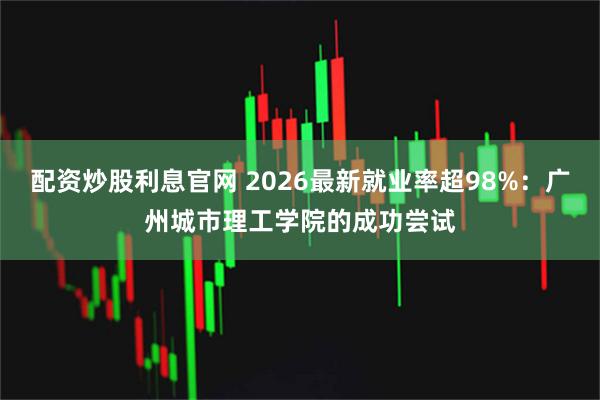 配资炒股利息官网 2026最新就业率超98%：广州城市理工学院的成功尝试