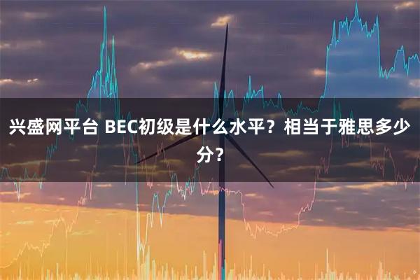 兴盛网平台 BEC初级是什么水平？相当于雅思多少分？