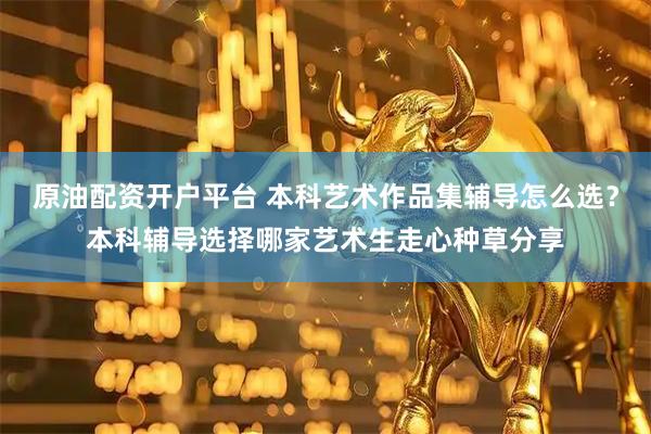 原油配资开户平台 本科艺术作品集辅导怎么选？本科辅导选择哪家艺术生走心种草分享