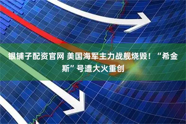 银铺子配资官网 美国海军主力战舰烧毁！“希金斯”号遭大火重创