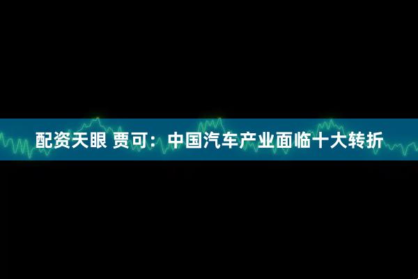 配资天眼 贾可：中国汽车产业面临十大转折