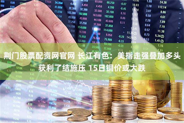 荆门股票配资网官网 长江有色：美指走强叠加多头获利了结施压 15日铜价或大跌