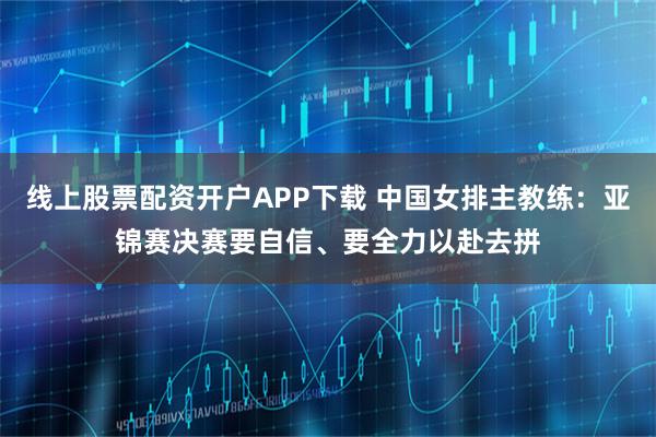 线上股票配资开户APP下载 中国女排主教练：亚锦赛决赛要自信、要全力以赴去拼